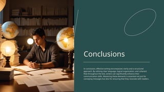 Conclusions
In conclusion, effective writing encompasses clarity and a structured
approach. By utilizing clear language, logical organization, and coherent
flow throughout the text, writers can significantly enhance their
communication skills. Mastering these elements is essential not just for
conveying messages but also for ensuring that they resonate with readers.
 
