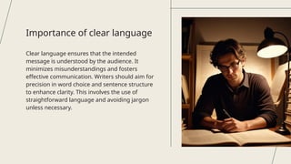 Clear language ensures that the intended
message is understood by the audience. It
minimizes misunderstandings and fosters
effective communication. Writers should aim for
precision in word choice and sentence structure
to enhance clarity. This involves the use of
straightforward language and avoiding jargon
unless necessary.
Importance of clear language
 