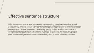 Effective sentence structure is essential for conveying complex ideas clearly and
persuasively. Writers should vary sentence length and complexity to maintain reader
engagement. Simple sentences can convey strong points, while compound and
complex sentences help in articulating nuanced arguments. Additionally, proper
punctuation and grammar enhance readability and prevent misinterpretation.
Effective sentence structure
 