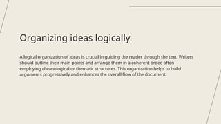 A logical organization of ideas is crucial in guiding the reader through the text. Writers
should outline their main points and arrange them in a coherent order, often
employing chronological or thematic structures. This organization helps to build
arguments progressively and enhances the overall flow of the document.
Organizing ideas logically
 