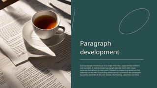 Paragraph
development
Each paragraph should focus on a single main idea, supported by evidence
and examples. A well-developed paragraph typically starts with a topic
sentence that defines its main point, followed by supporting sentences that
elaborate on this idea. Concluding sentences can summarize the paragraph's
key points and link it to the next section, maintaining a seamless narrative.
 