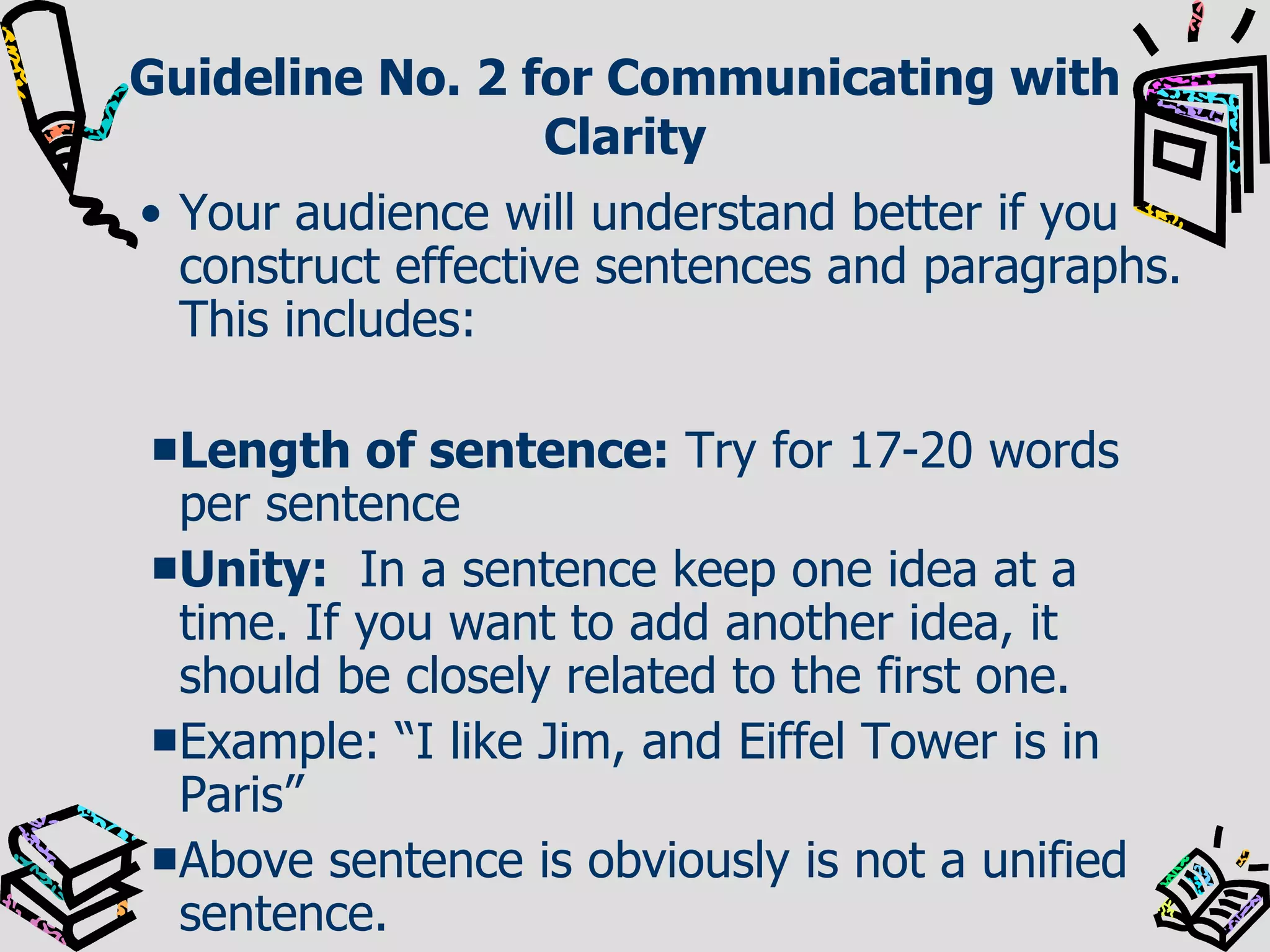 Guideline No. 2 for Communicating with Clarity Your audience will understand better if you construct effective sentences and paragraphs. This includes: Length of sentence:  Try for 17-20 words per sentence Unity:   In a sentence keep one idea at a time. If you want to add another idea, it should be closely related to the first one. Example: “I like Jim, and Eiffel Tower is in Paris” Above sentence is obviously is not a unified sentence. 