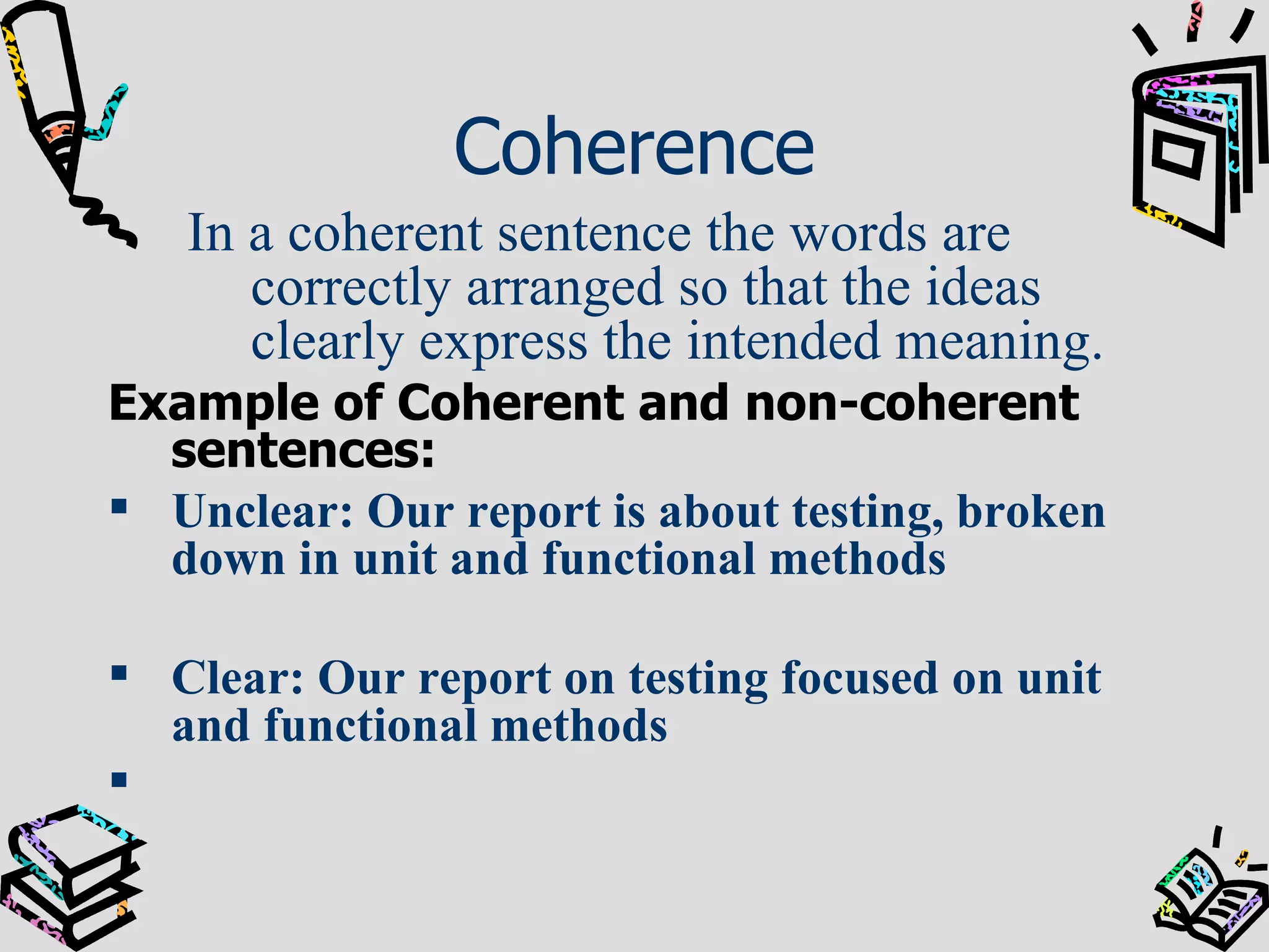 Coherence In a coherent sentence the words are correctly arranged so that the ideas clearly express the intended meaning. Example of Coherent and non-coherent sentences: Unclear: Our report is about testing, broken down in unit and functional methods Clear: Our report on testing focused on unit and functional methods 