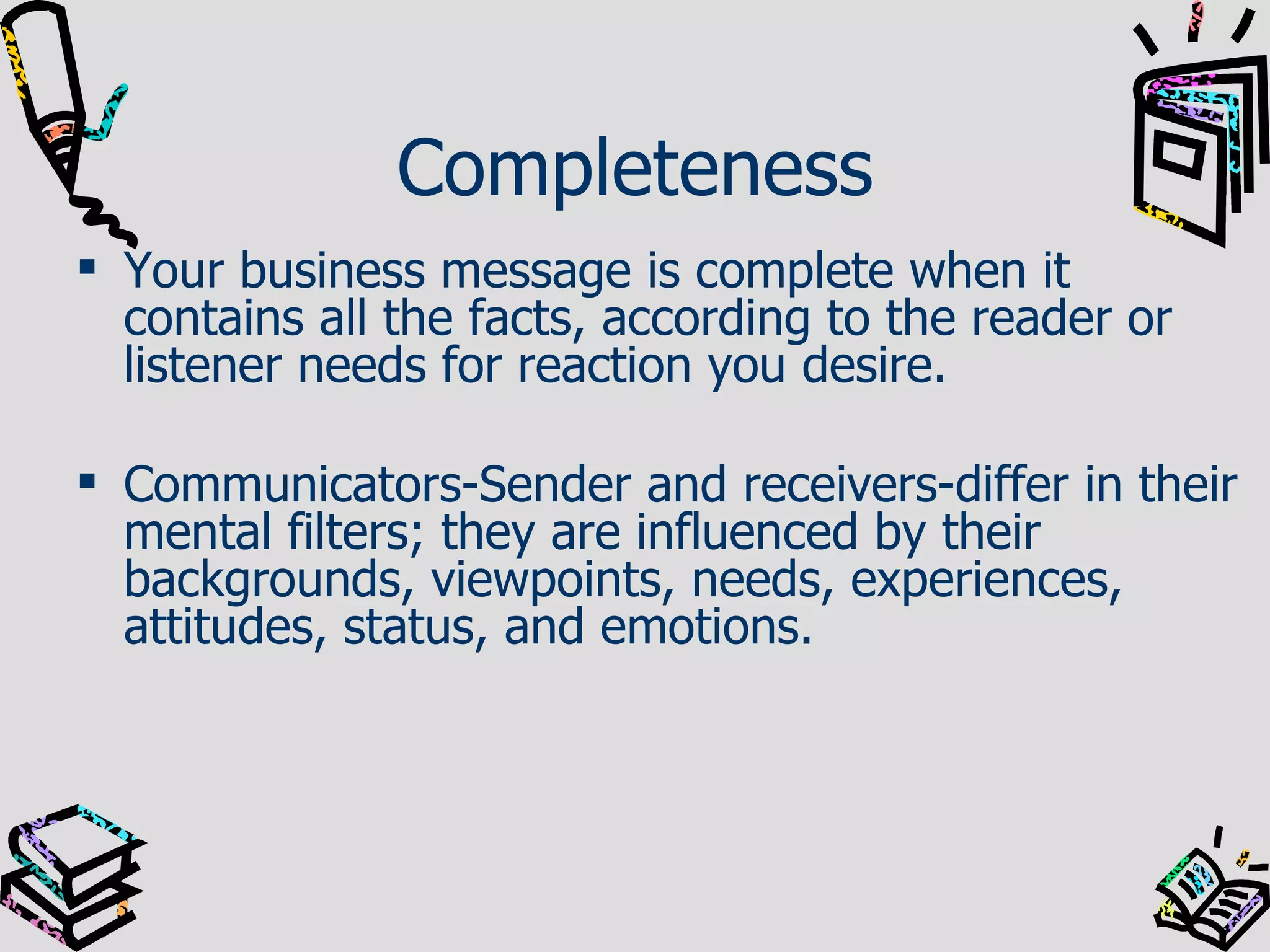 Completeness Your business message is complete when it contains all the facts, according to the reader or listener needs for reaction you desire. Communicators-Sender and receivers-differ in their mental filters; they are influenced by their backgrounds, viewpoints, needs, experiences, attitudes, status, and emotions. 
