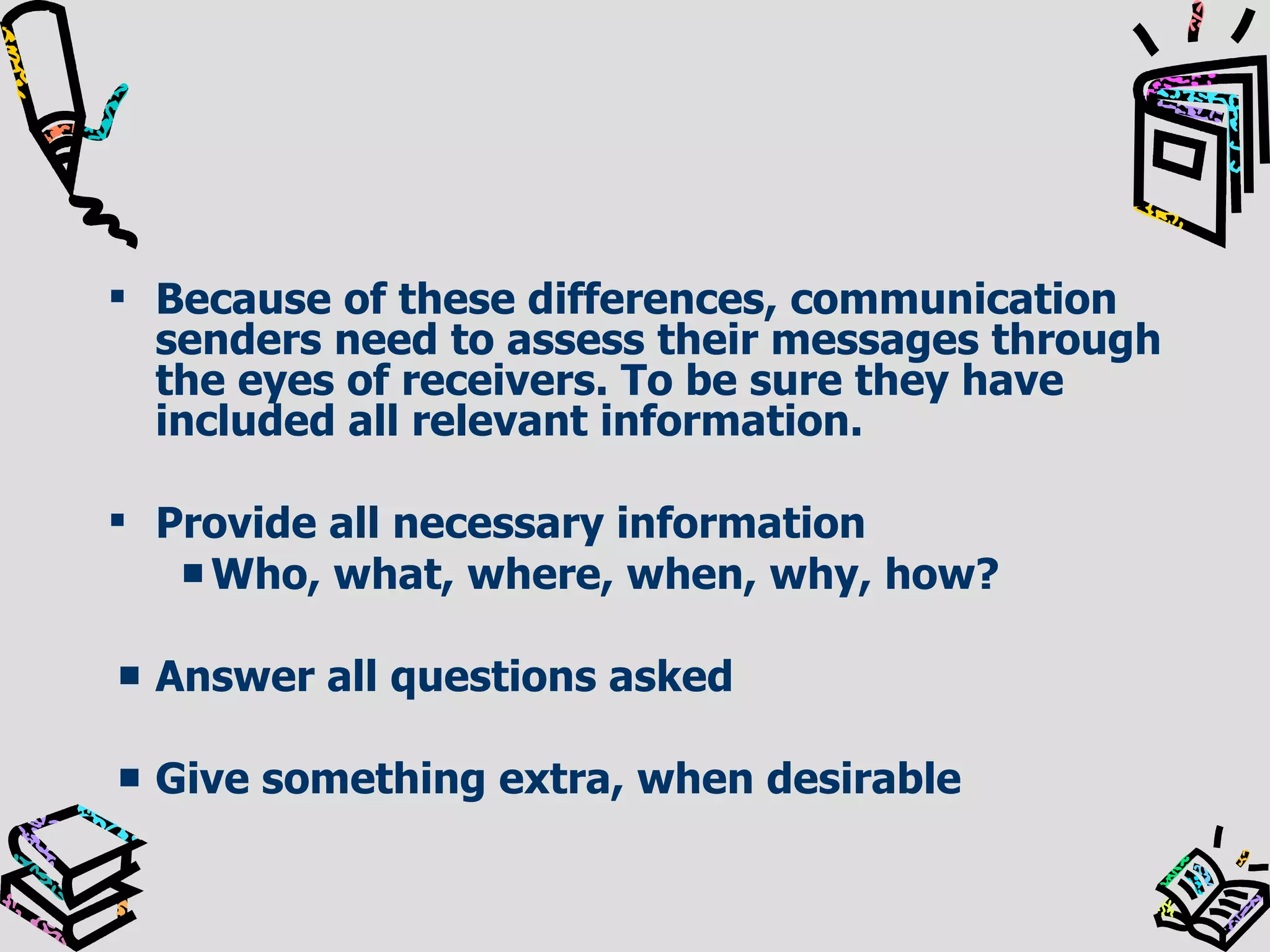 Because of these differences, communication senders need to assess their messages through the eyes of receivers. To be sure they have included all relevant information. Provide all necessary information Who, what, where, when, why, how? Answer all questions asked Give something extra, when desirable 