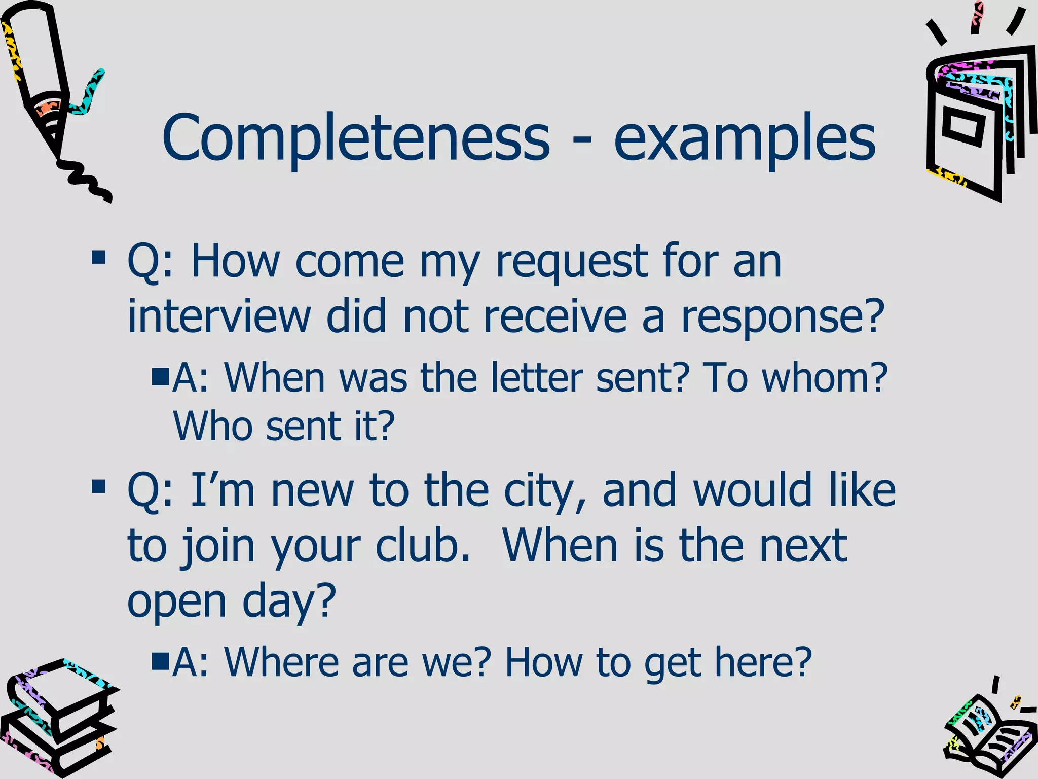 Completeness - examples Q: How come my request for an interview did not receive a response? A: When was the letter sent? To whom? Who sent it? Q: I’m new to the city, and would like to join your club.  When is the next open day? A: Where are we? How to get here? 