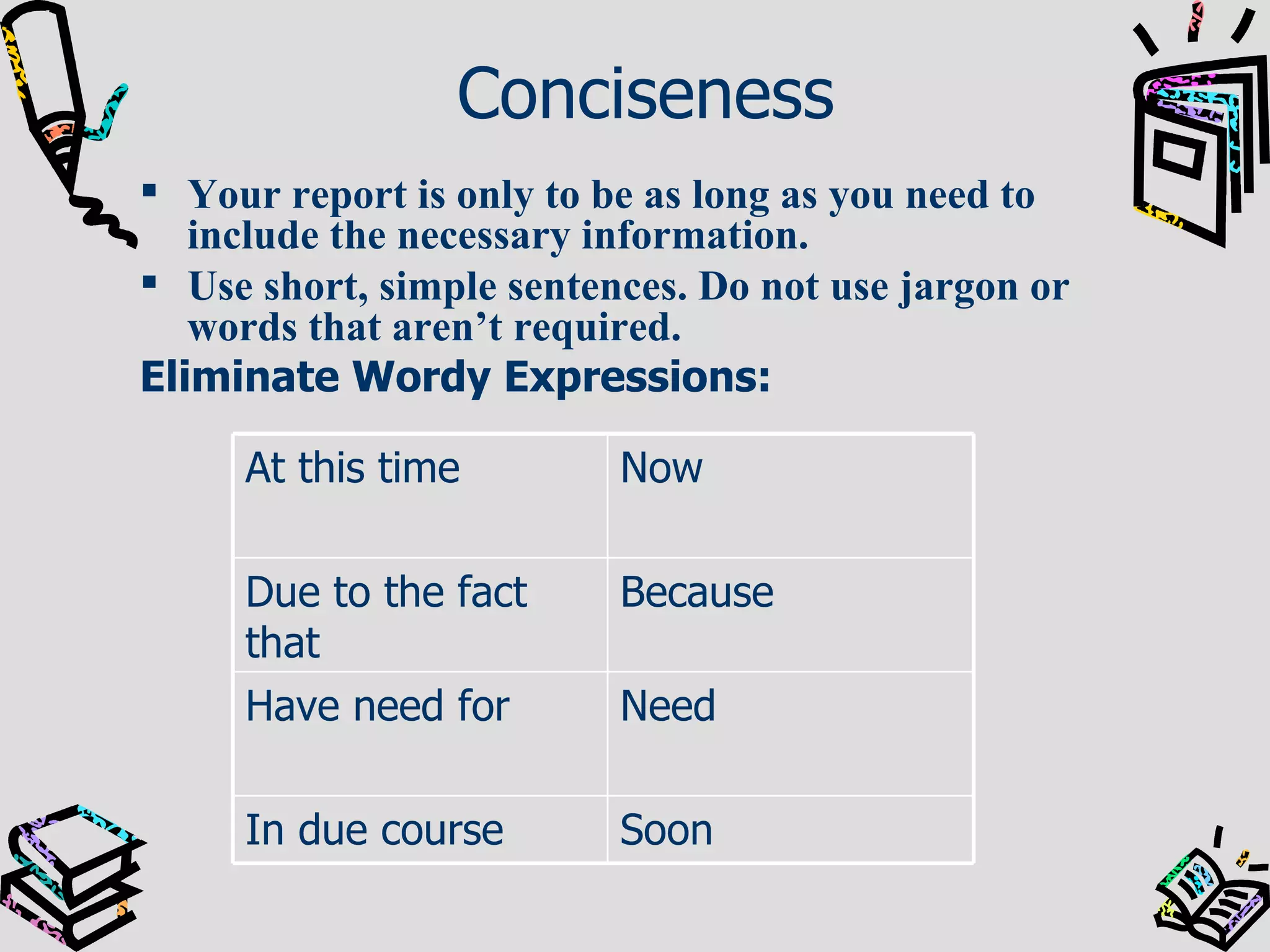 Conciseness Your report is only to be as long as you need to include the necessary information.  Use short, simple sentences. Do not use jargon or words that aren’t required. Eliminate Wordy Expressions:  Soon In due course Need Have need for Because Due to the fact that Now At this time 