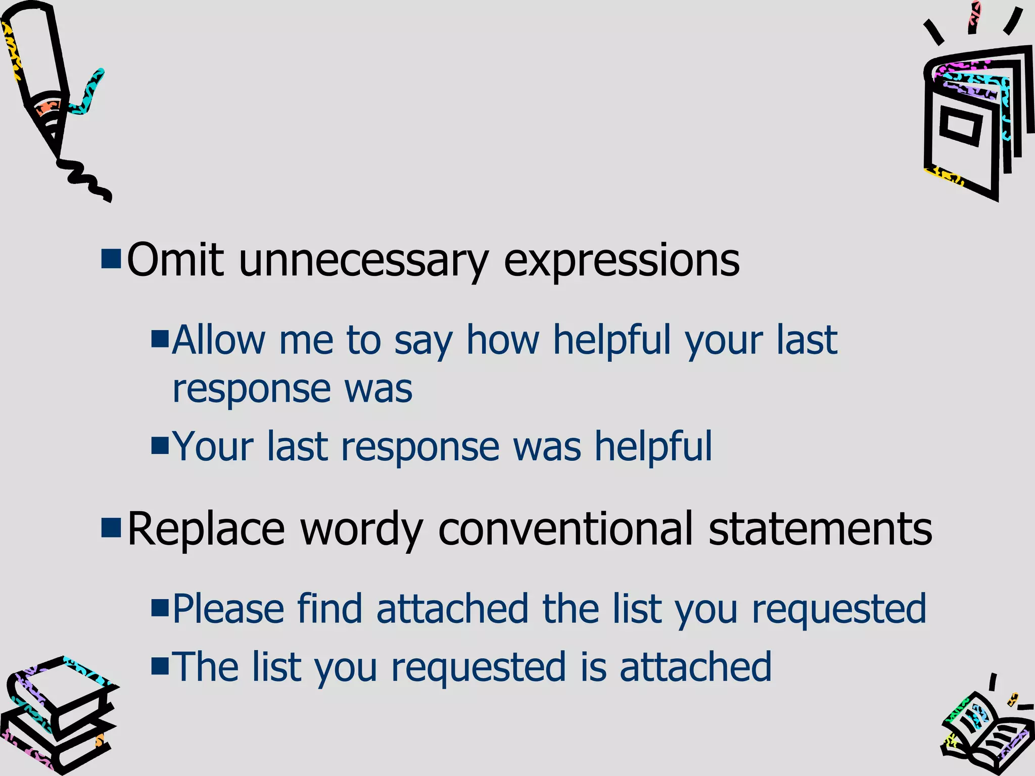 Omit unnecessary expressions Allow me to say how helpful your last response was Your last response was helpful Replace wordy conventional statements Please find attached the list you requested The list you requested is attached 