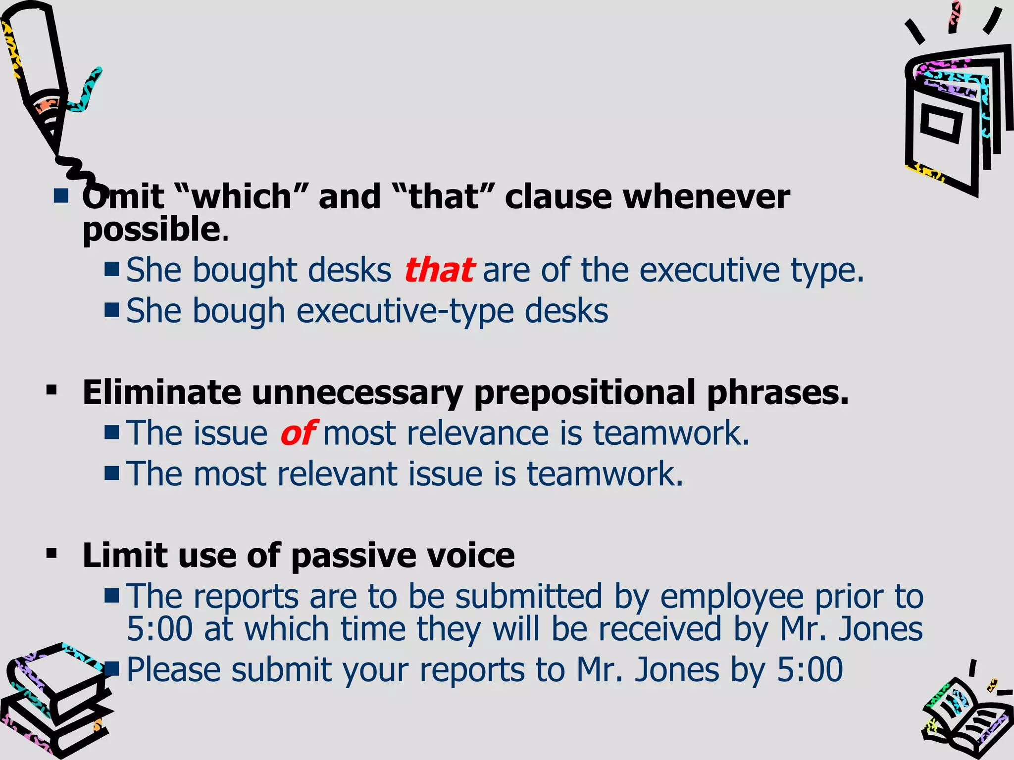 Omit “which” and “that” clause whenever possible . She bought desks  that  are of the executive type. She bough executive-type desks Eliminate unnecessary prepositional phrases. The issue  of  most relevance is teamwork. The most relevant issue is teamwork. Limit use of passive voice The reports are to be submitted by employee prior to 5:00 at which time they will be received by Mr. Jones Please submit your reports to Mr. Jones by 5:00 