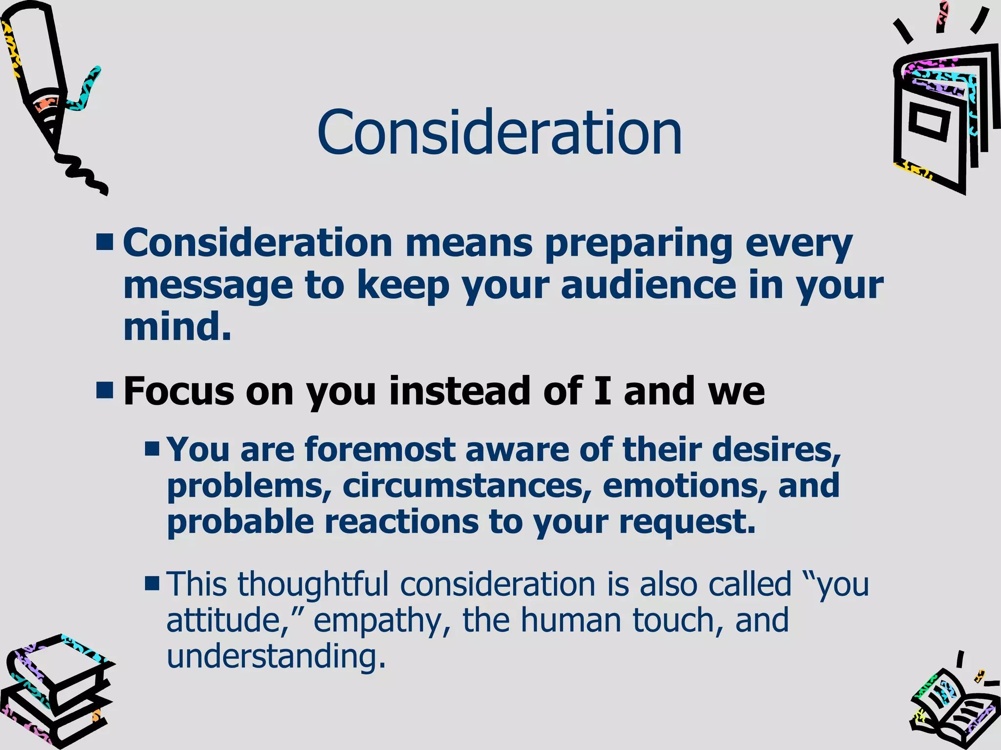 Consideration Consideration means preparing every message to keep your audience in your mind. Focus on you instead of I and we You are foremost aware of their desires, problems, circumstances, emotions, and probable reactions to your request.   This thoughtful consideration is also called “you attitude,” empathy, the human touch, and understanding. 