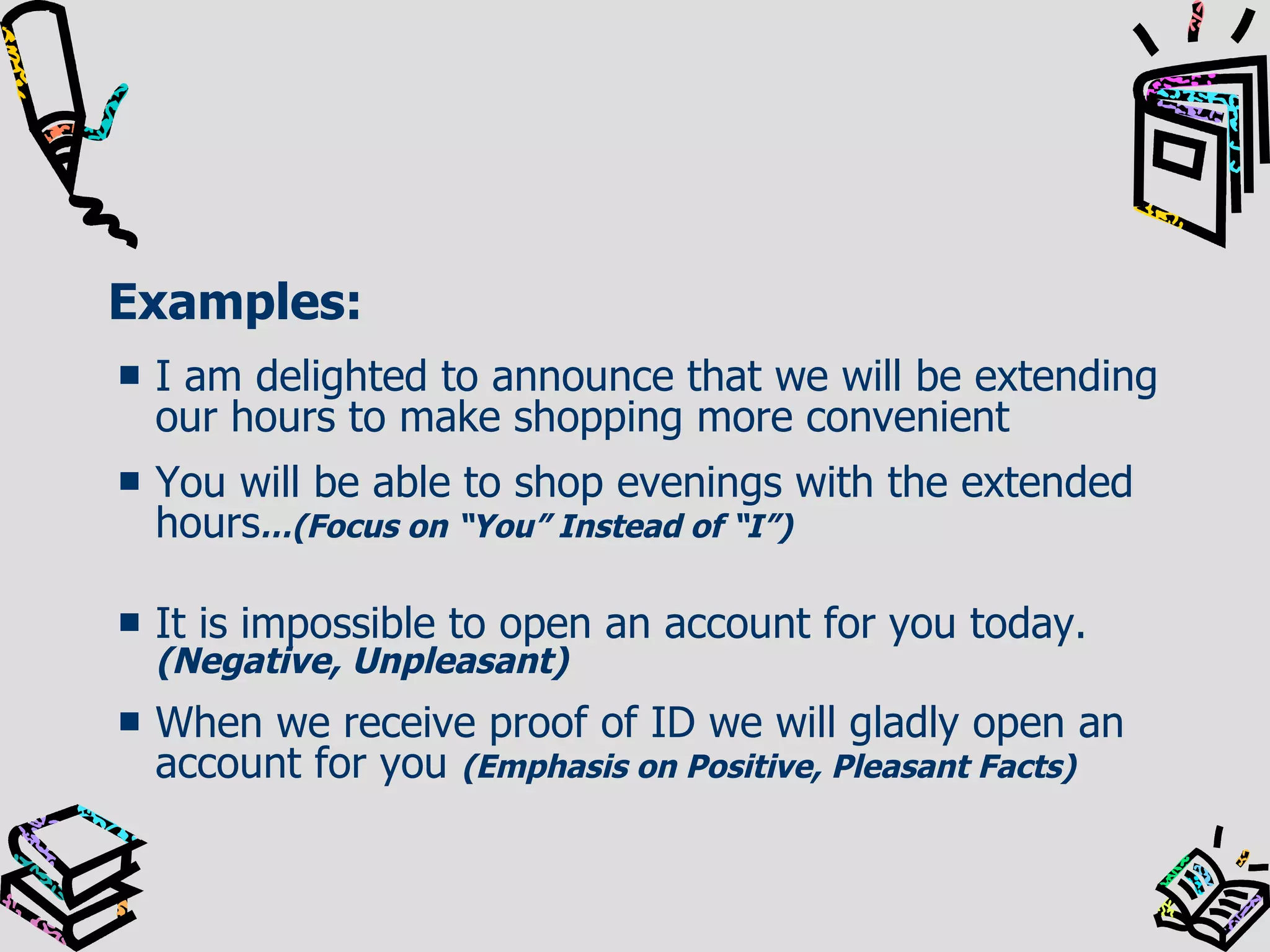 Examples: I am delighted to announce that we will be extending our hours to make shopping more convenient You will be able to shop evenings with the extended hours …(Focus on “You” Instead of “I”) It is impossible to open an account for you today.  (Negative, Unpleasant) When we receive proof of ID we will gladly open an account for you  (Emphasis on Positive, Pleasant Facts) 