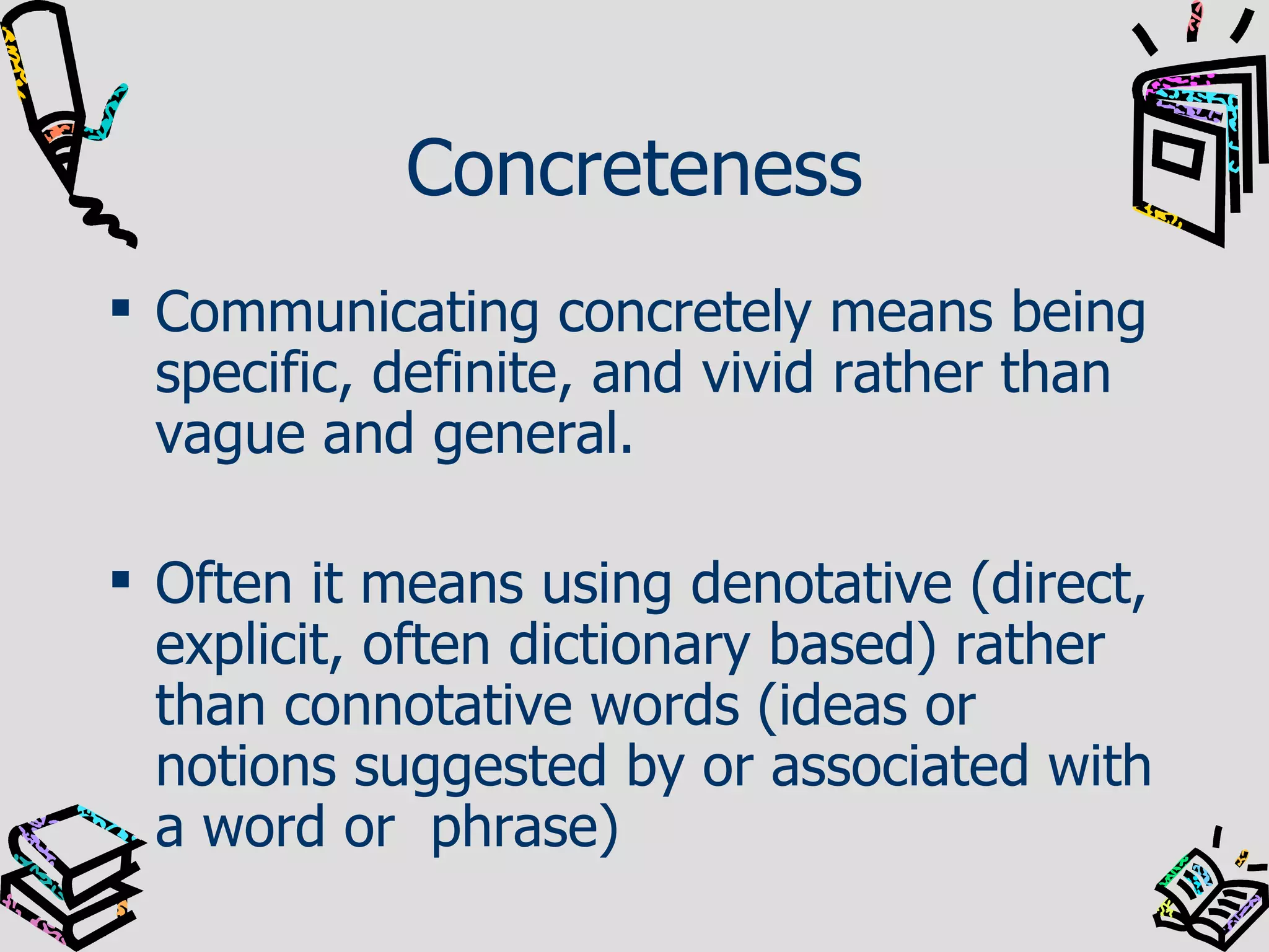 Concreteness Communicating concretely means being specific, definite, and vivid rather than vague and general. Often it means using denotative (direct, explicit, often dictionary based) rather than connotative words (ideas or notions suggested by or associated with a word or  phrase) 