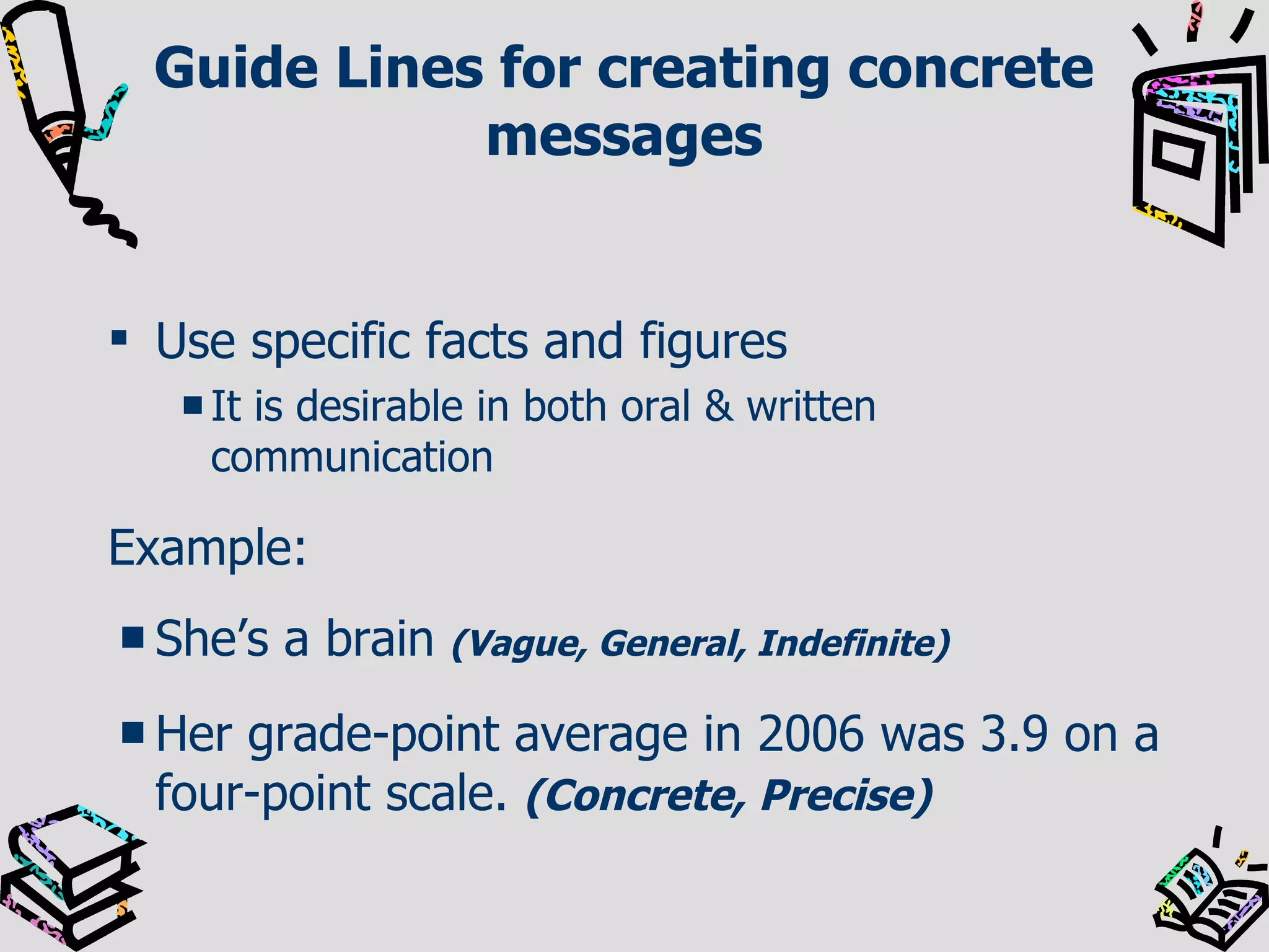 Guide Lines for creating concrete messages Use specific facts and figures It is desirable in both oral & written communication Example: She’s a brain   (Vague, General, Indefinite) Her grade-point average in 2006 was 3.9 on a four-point scale.   (Concrete, Precise) 