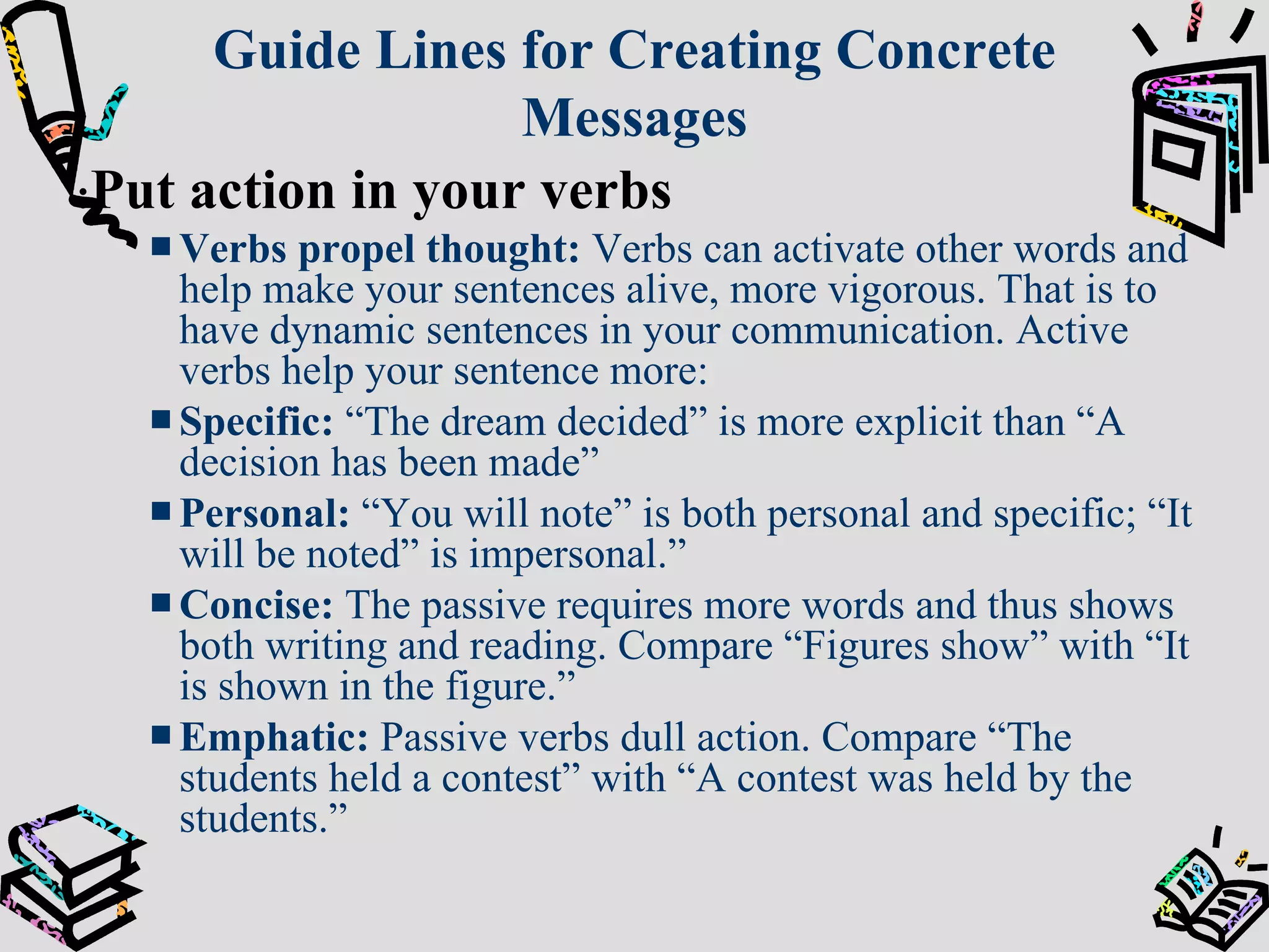 Guide Lines for Creating Concrete Messages : Put action in your verbs Verbs propel thought:   Verbs can activate other words and help make your sentences alive, more vigorous. That is to have dynamic sentences in your communication. Active verbs help your sentence more: Specific:  “The dream decided” is more explicit than “A decision has been made” Personal:  “You will note” is both personal and specific; “It will be noted” is impersonal.” Concise:  The passive requires more words and thus shows both writing and reading. Compare “Figures show” with “It is shown in the figure.” Emphatic:  Passive verbs dull action. Compare “The students held a contest” with “A contest was held by the students.” 