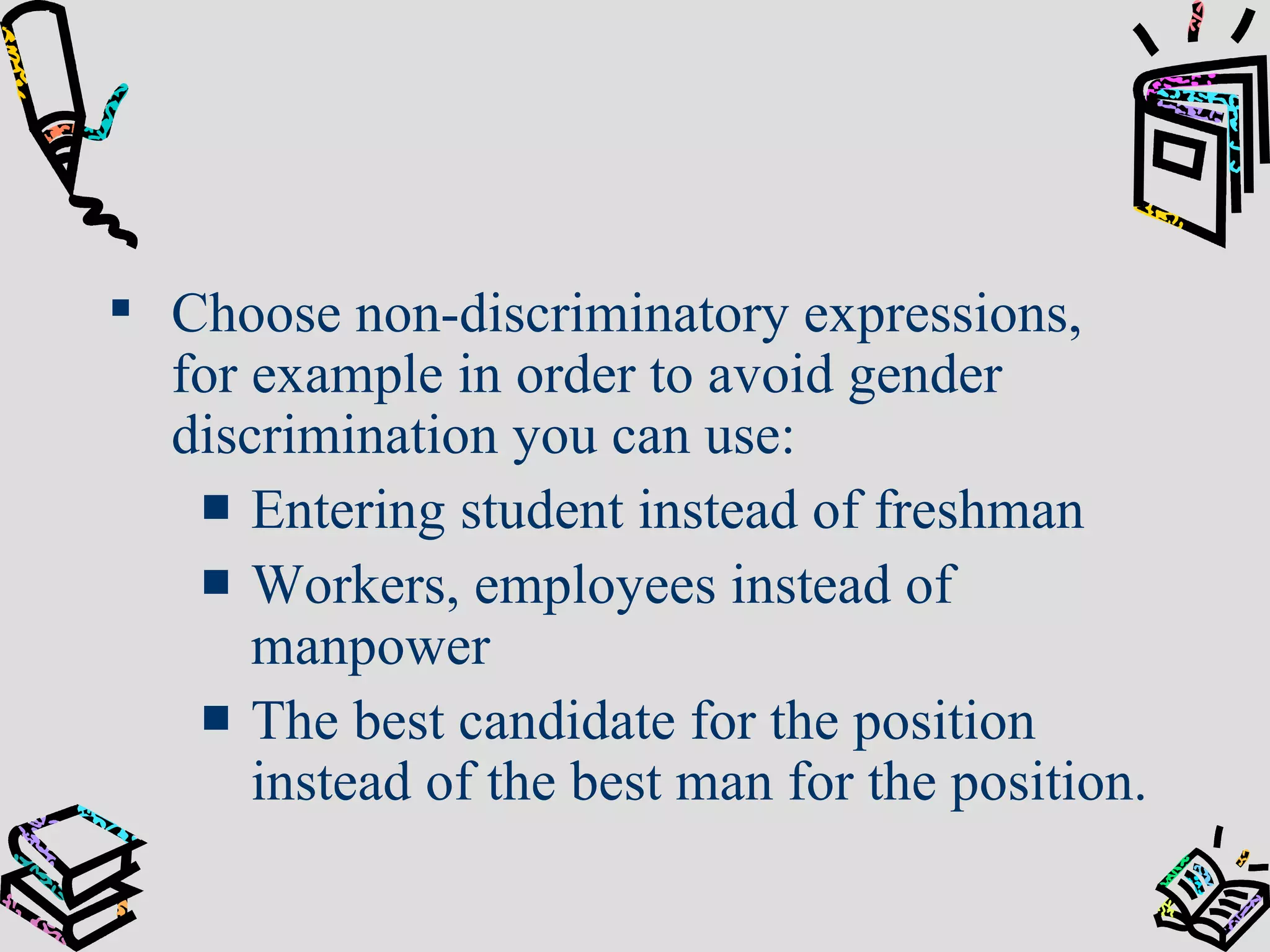 Choose non-discriminatory expressions, for example i n order to avoid gender discrimination you can use: Entering student instead of freshman Workers, employees instead of manpower The best candidate for the position instead of the best man for the position. 