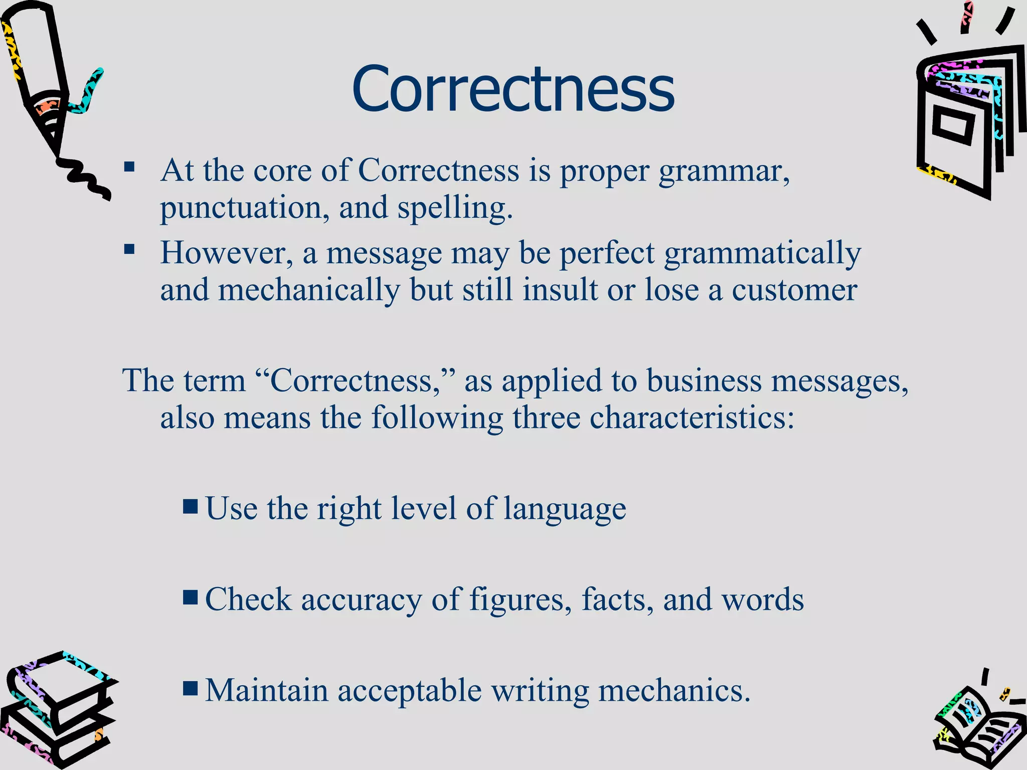 Correctness At the core of Correctness is proper grammar, punctuation, and spelling. However, a message may be perfect grammatically and mechanically but still insult or lose a customer The term “Correctness,” as applied to business messages, also means the following three characteristics: Use the right level of language Check accuracy of figures, facts, and words Maintain acceptable writing mechanics. 