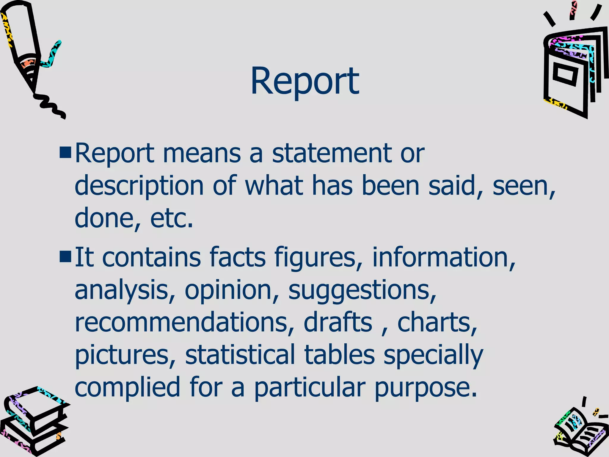 Report Report means a statement or description of what has been said, seen, done, etc. It contains facts figures, information, analysis, opinion, suggestions, recommendations, drafts , charts, pictures, statistical tables specially complied for a particular purpose.  