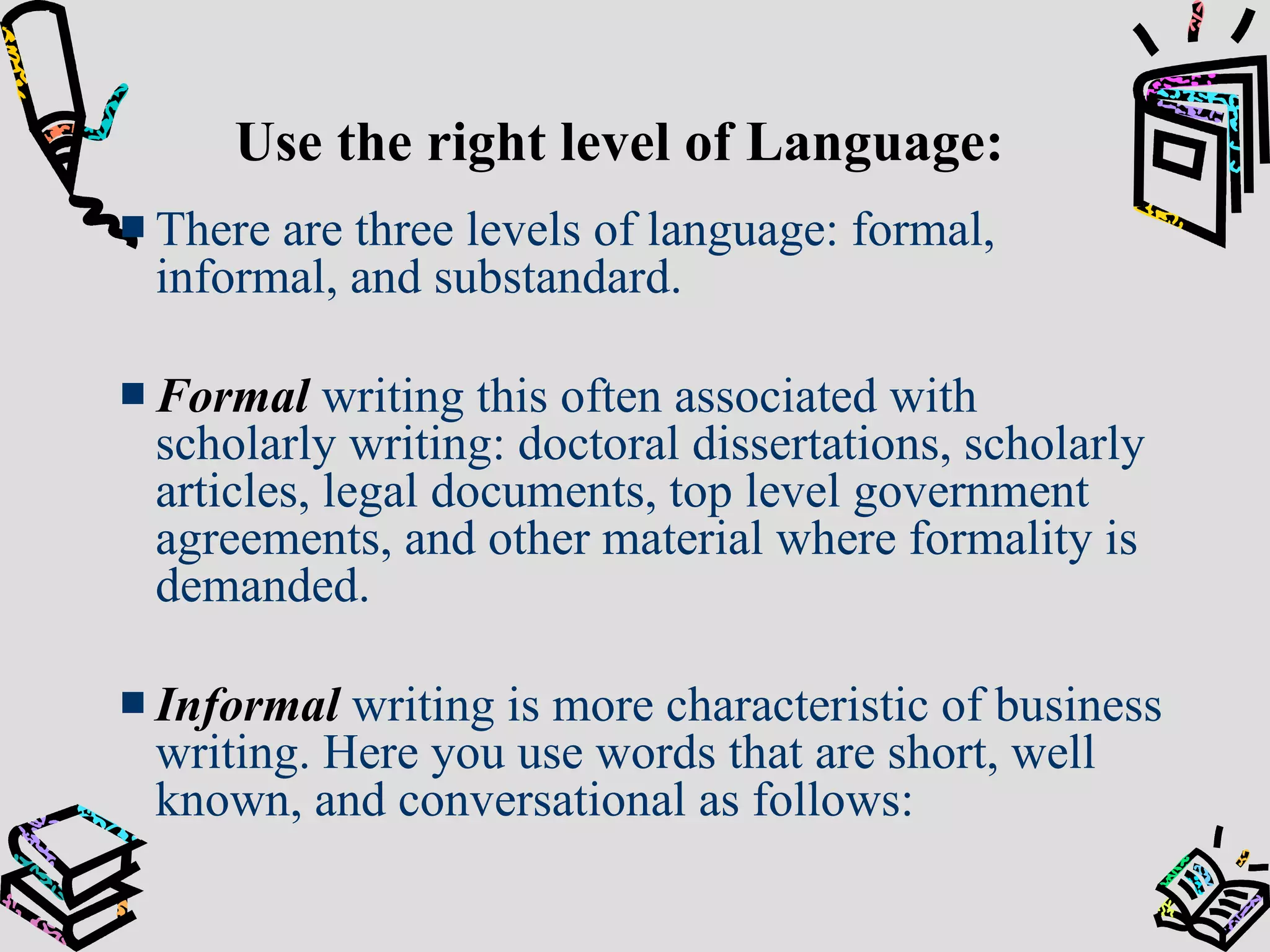 Use the right level of Language: There are three levels of language: formal, informal, and substandard. Formal  writing this often associated with scholarly writing: doctoral dissertations, scholarly articles, legal documents, top level government agreements, and other material where formality is demanded. Informal  writing is more characteristic of business writing. Here you use words that are short, well known, and conversational as follows: 