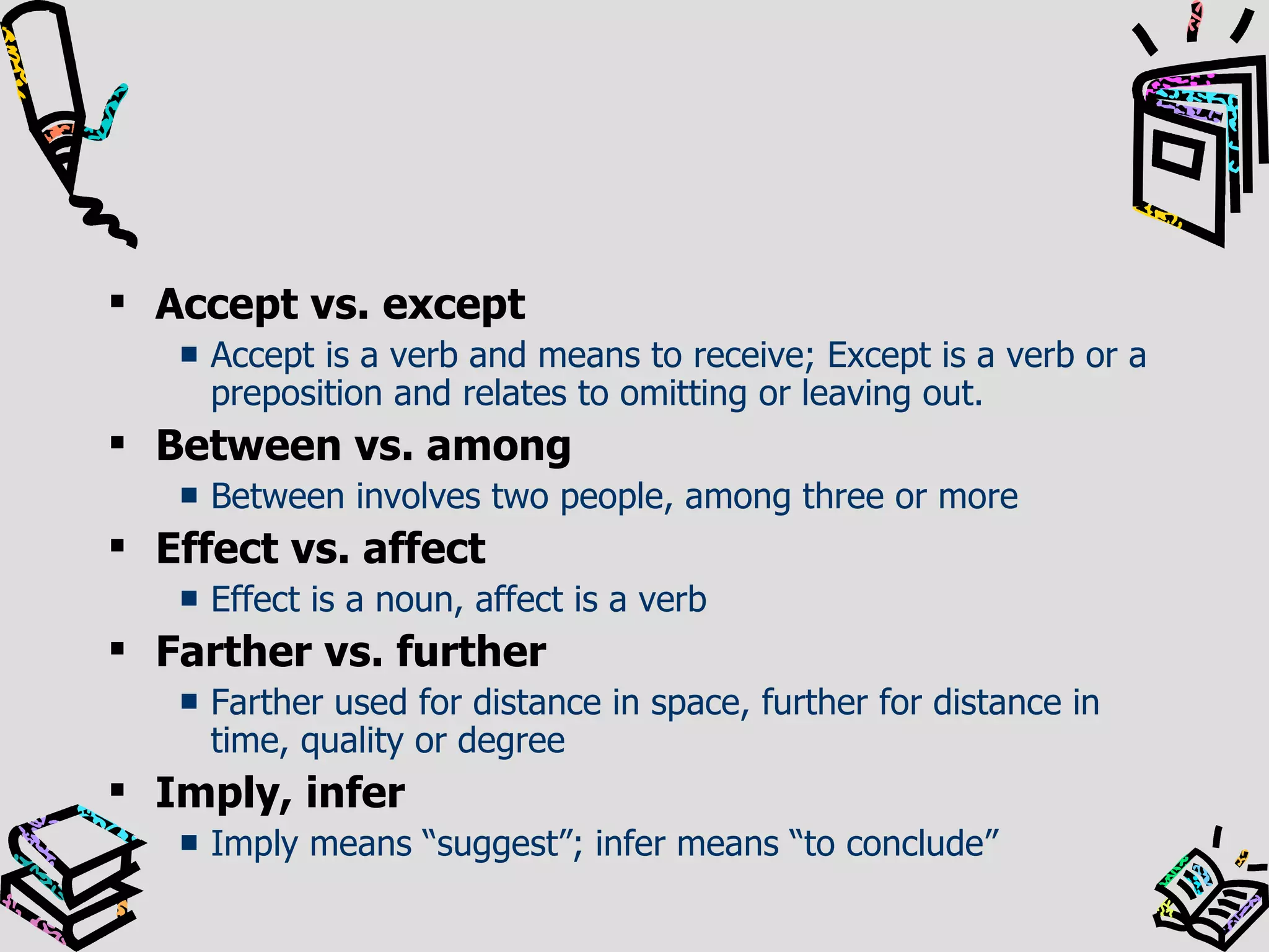 Accept vs. except Accept is a verb and means to receive; Except is a verb or a preposition and relates to omitting or leaving out. Between vs. among Between involves two people, among three or more Effect vs. affect Effect is a noun, affect is a verb Farther vs. further Farther used for distance in space, further for distance in time, quality or degree Imply, infer Imply means “suggest”; infer means “to conclude” 