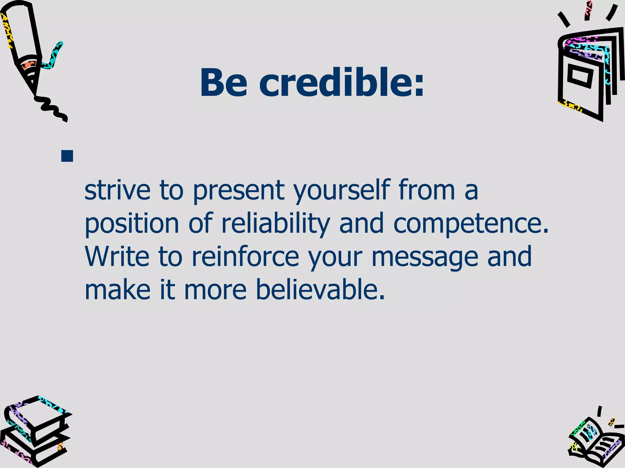 Be credible: strive to present yourself from a position of reliability and competence. Write to reinforce your message and make it more believable.  