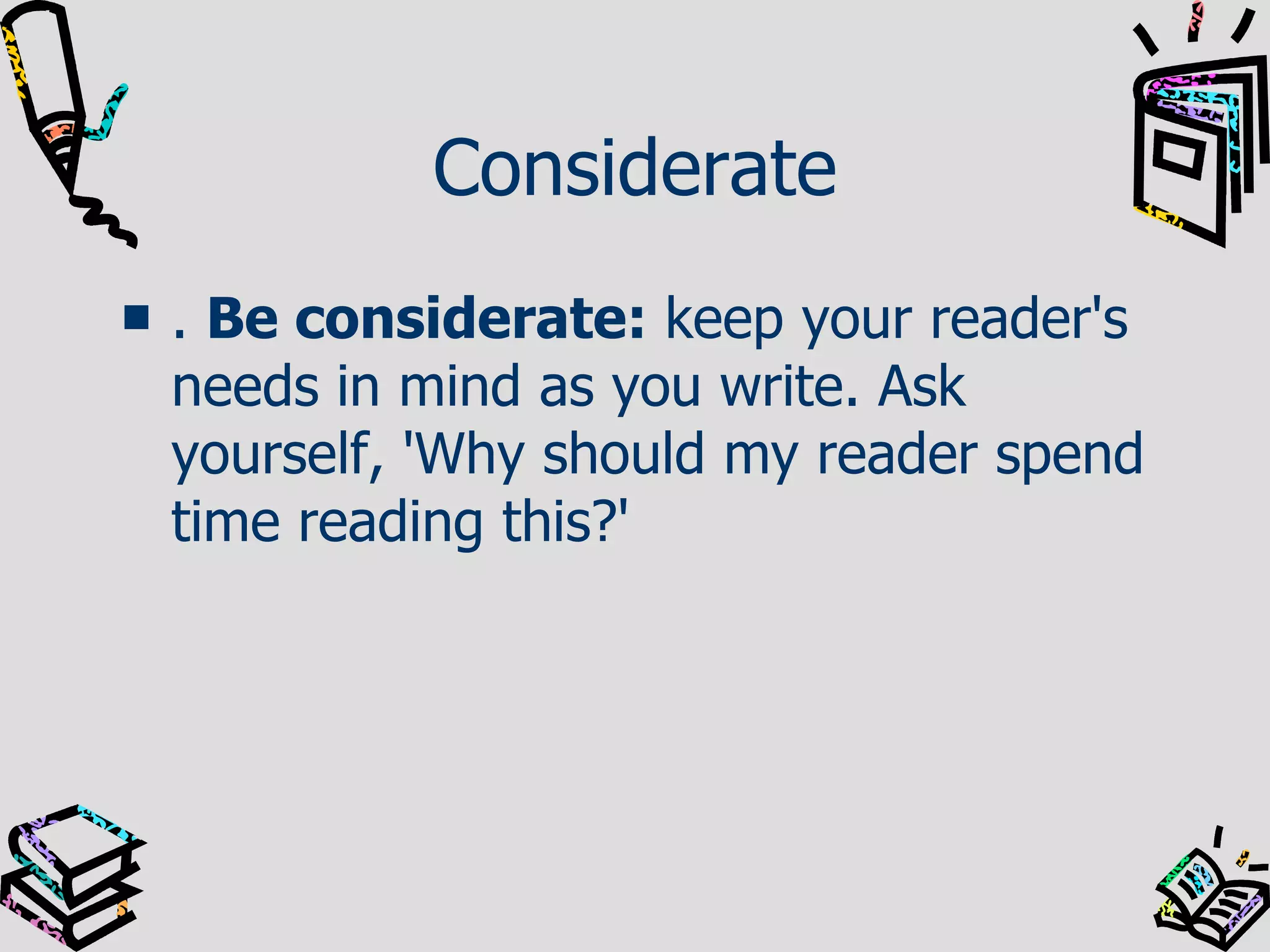 Considerate .  Be considerate:  keep your reader's needs in mind as you write. Ask yourself, 'Why should my reader spend time reading this?'  