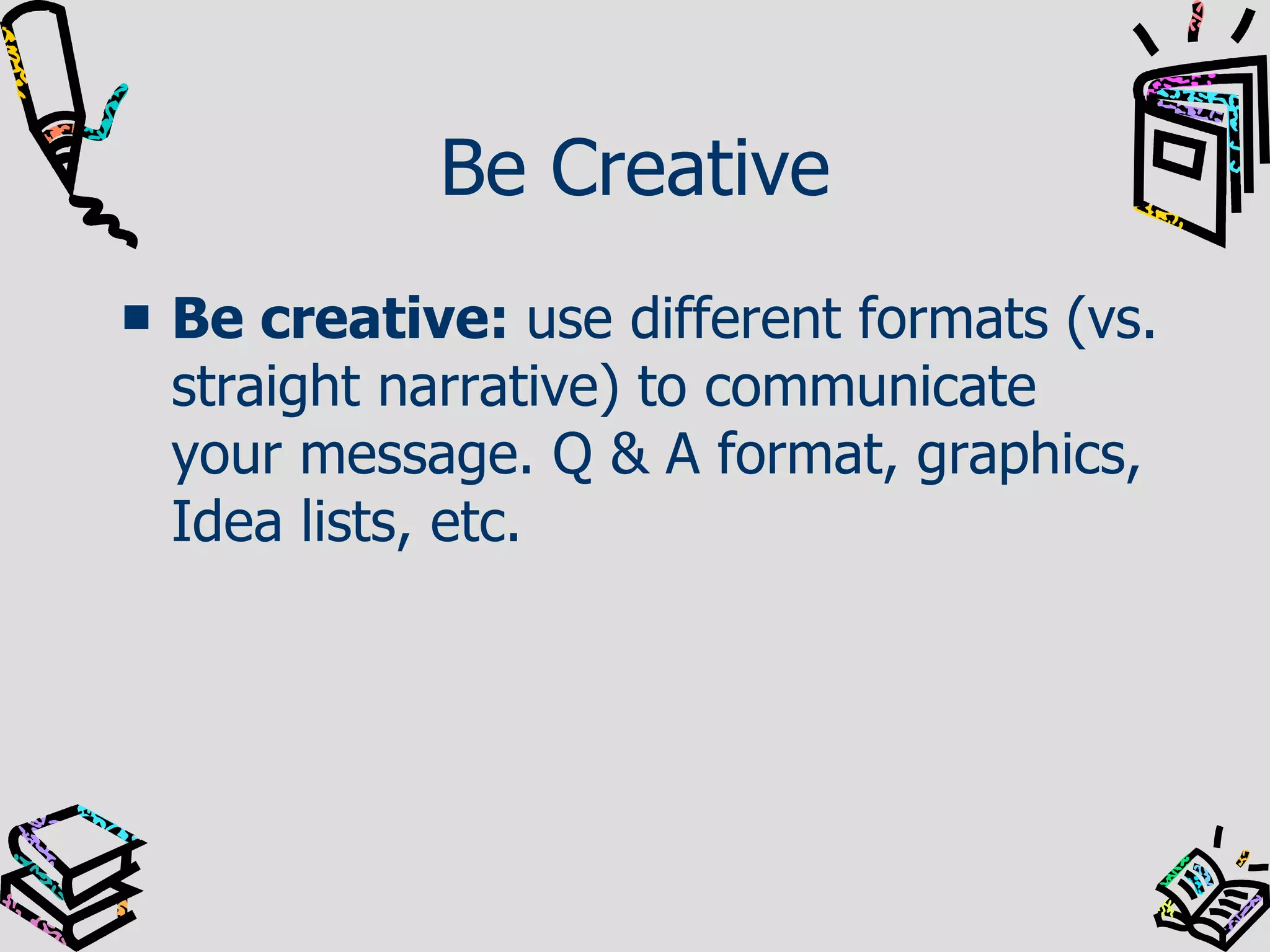 Be Creative Be creative:  use different formats (vs. straight narrative) to communicate your message. Q & A format, graphics, Idea lists, etc.  