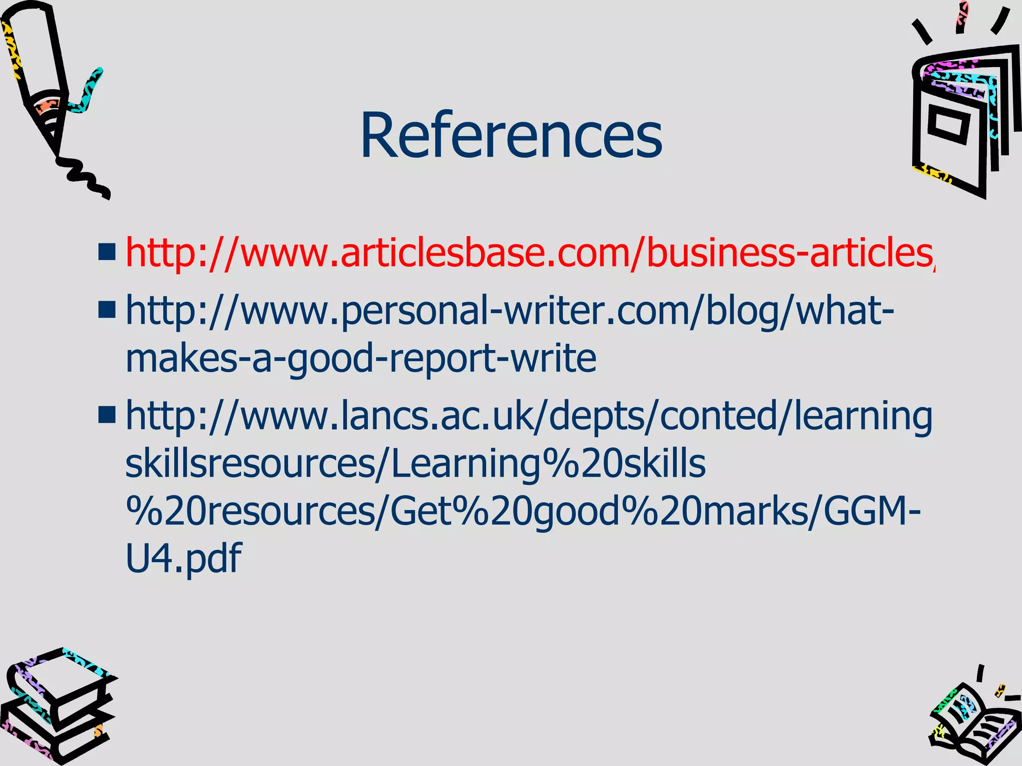 References http://www.articlesbase.com/business-articles/how-to-write-a-business-report-130904.html http://www.personal-writer.com/blog/what-makes-a-good-report-write http://www.lancs.ac.uk/depts/conted/learningskillsresources/Learning%20skills%20resources/Get%20good%20marks/GGM-U4.pdf 