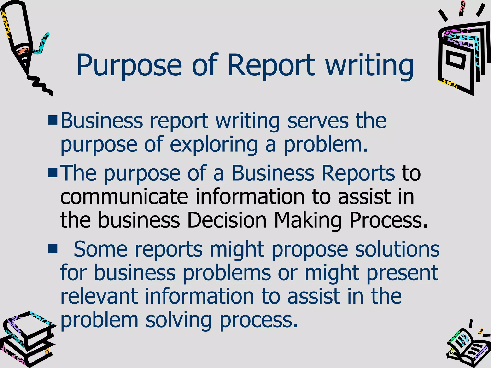 Purpose of Report writing Business report writing serves the purpose of exploring a problem.  The purpose of a Business Reports  to communicate information to assist in the business Decision Making Process. Some reports might propose solutions for business problems or might present relevant information to assist in the problem solving process.  