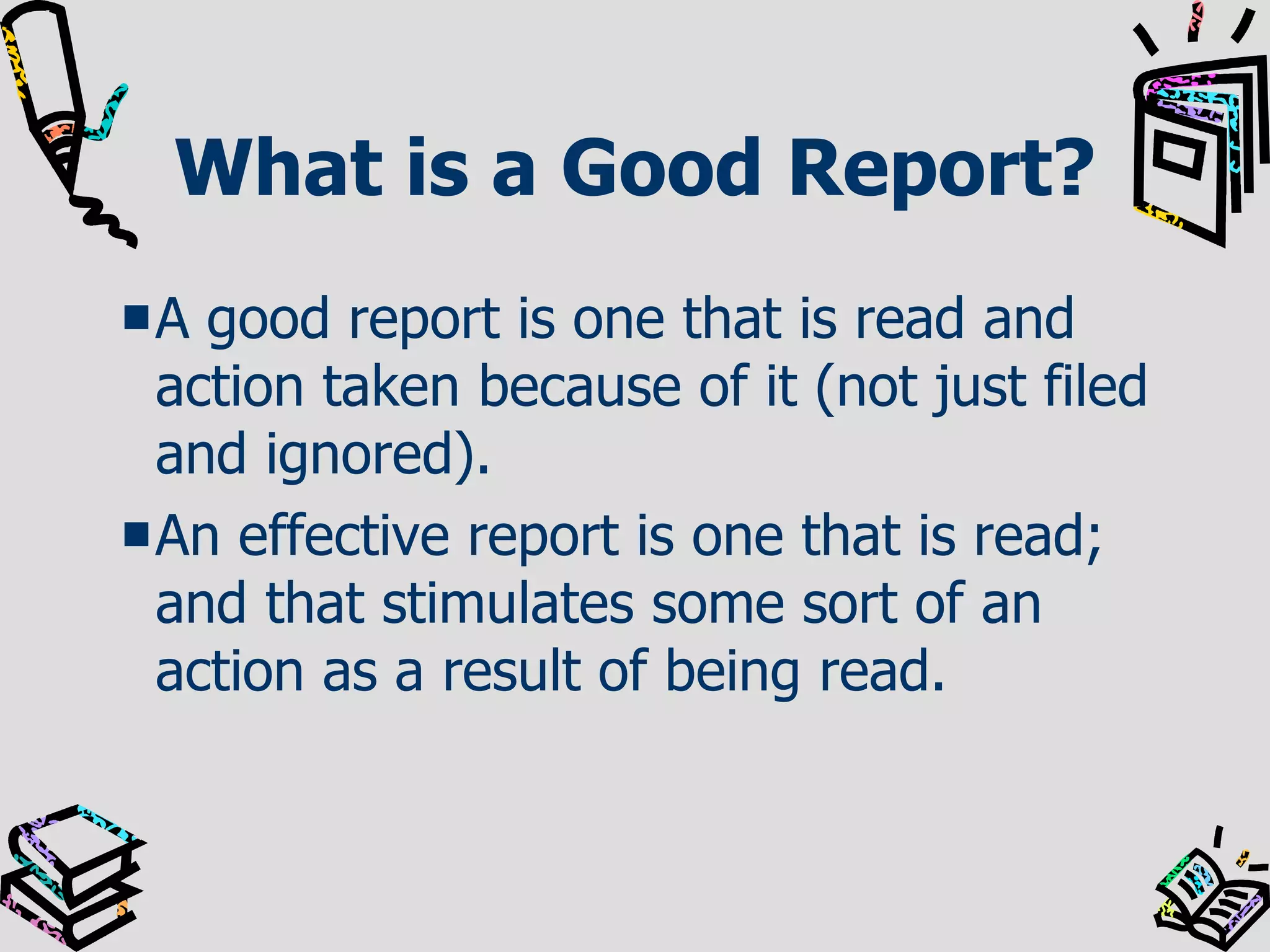 What is a Good Report? A good report is one that is read and action taken because of it (not just filed and ignored). An effective report is one that is read; and that stimulates some sort of an action as a result of being read.  