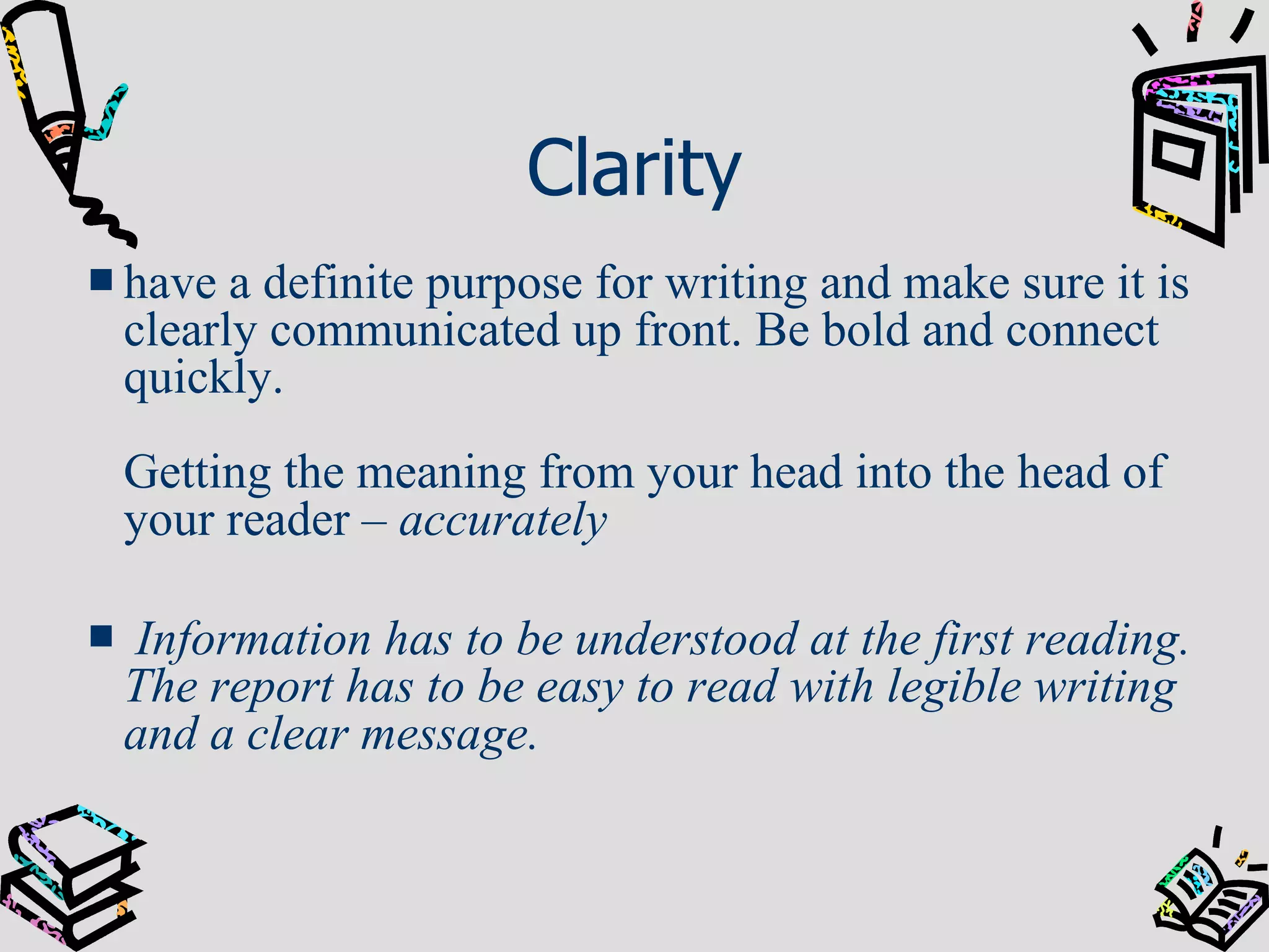 Clarity have a definite purpose for writing and make sure it is clearly communicated up front. Be bold and connect quickly.  Getting the meaning from your head into the head of your reader –  accurately Information has to be understood at the first reading. The report has to be easy to read with legible writing and a clear message. 
