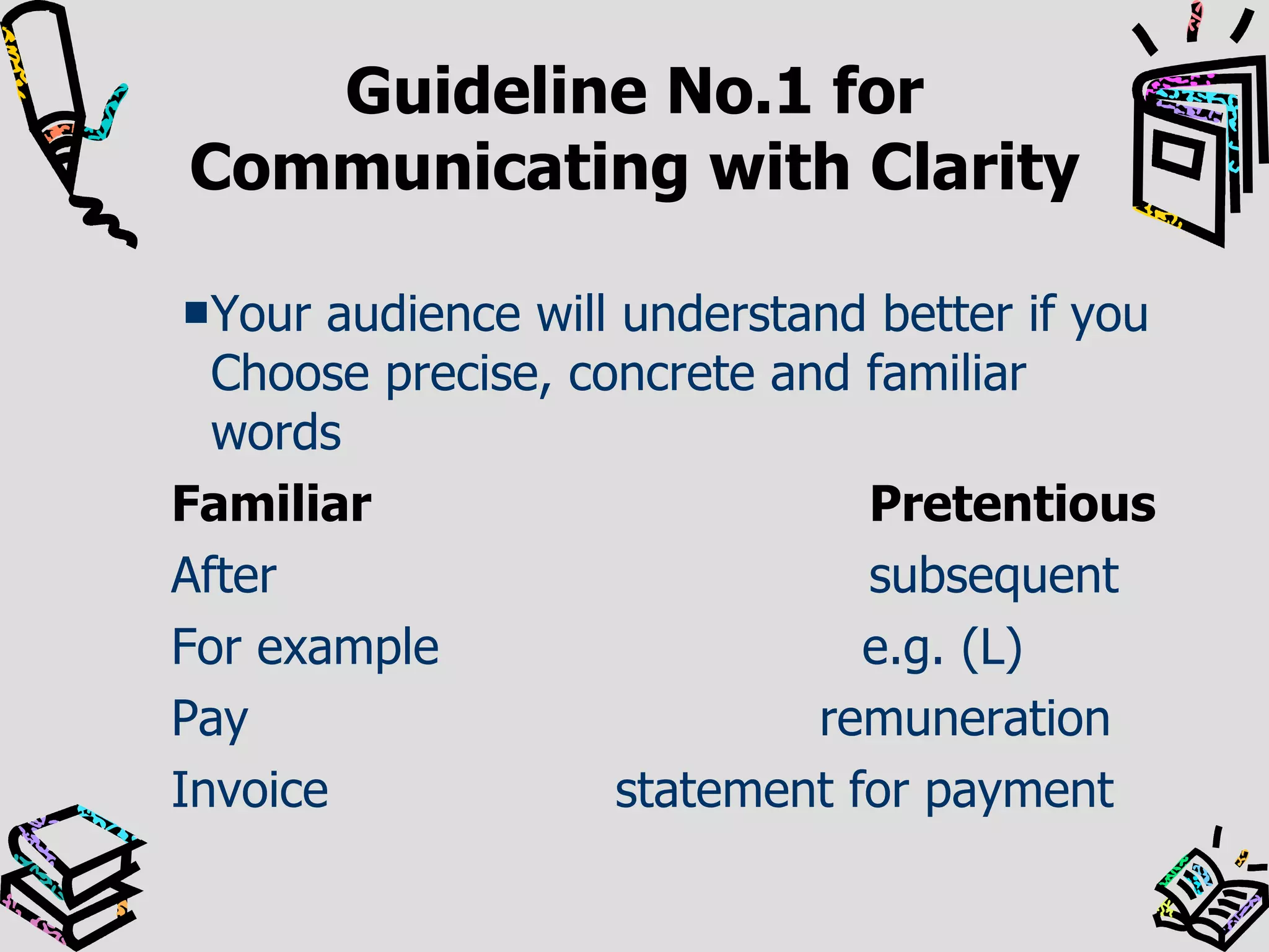 Guideline No.1 for Communicating with Clarity Your audience will understand better if you Choose precise, concrete and familiar words   Familiar Pretentious After subsequent For example   e.g. (L) Pay    remuneration Invoice  statement for payment 