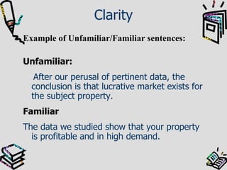 Clarity Example of Unfamiliar/Familiar sentences: Unfamiliar:  After our perusal of pertinent data, the conclusion is that lucrative market exists for the subject property. Familiar The data we studied show that your property is profitable and in high demand. 