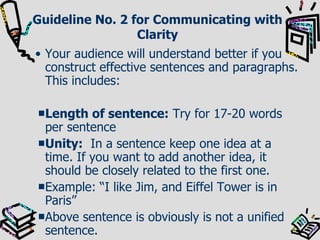 Guideline No. 2 for Communicating with Clarity Your audience will understand better if you construct effective sentences and paragraphs. This includes: Length of sentence:  Try for 17-20 words per sentence Unity:   In a sentence keep one idea at a time. If you want to add another idea, it should be closely related to the first one. Example: “I like Jim, and Eiffel Tower is in Paris” Above sentence is obviously is not a unified sentence. 