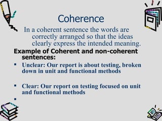 Coherence In a coherent sentence the words are correctly arranged so that the ideas clearly express the intended meaning. Example of Coherent and non-coherent sentences: Unclear: Our report is about testing, broken down in unit and functional methods Clear: Our report on testing focused on unit and functional methods 