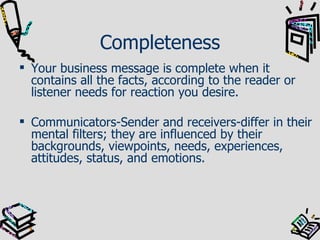 Completeness Your business message is complete when it contains all the facts, according to the reader or listener needs for reaction you desire. Communicators-Sender and receivers-differ in their mental filters; they are influenced by their backgrounds, viewpoints, needs, experiences, attitudes, status, and emotions. 