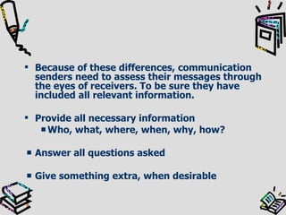Because of these differences, communication senders need to assess their messages through the eyes of receivers. To be sure they have included all relevant information. Provide all necessary information Who, what, where, when, why, how? Answer all questions asked Give something extra, when desirable 