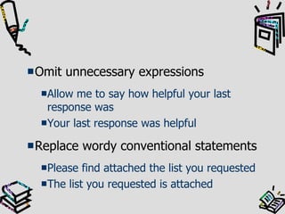 Omit unnecessary expressions Allow me to say how helpful your last response was Your last response was helpful Replace wordy conventional statements Please find attached the list you requested The list you requested is attached 