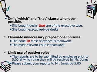 Omit “which” and “that” clause whenever possible . She bought desks  that  are of the executive type. She bough executive-type desks Eliminate unnecessary prepositional phrases. The issue  of  most relevance is teamwork. The most relevant issue is teamwork. Limit use of passive voice The reports are to be submitted by employee prior to 5:00 at which time they will be received by Mr. Jones Please submit your reports to Mr. Jones by 5:00 