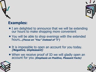 Examples: I am delighted to announce that we will be extending our hours to make shopping more convenient You will be able to shop evenings with the extended hours …(Focus on “You” Instead of “I”) It is impossible to open an account for you today.  (Negative, Unpleasant) When we receive proof of ID we will gladly open an account for you  (Emphasis on Positive, Pleasant Facts) 