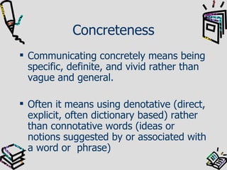 Concreteness Communicating concretely means being specific, definite, and vivid rather than vague and general. Often it means using denotative (direct, explicit, often dictionary based) rather than connotative words (ideas or notions suggested by or associated with a word or  phrase) 