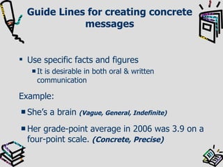 Guide Lines for creating concrete messages Use specific facts and figures It is desirable in both oral & written communication Example: She’s a brain   (Vague, General, Indefinite) Her grade-point average in 2006 was 3.9 on a four-point scale.   (Concrete, Precise) 