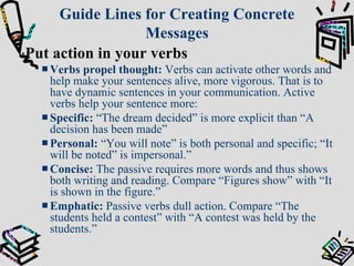 Guide Lines for Creating Concrete Messages : Put action in your verbs Verbs propel thought:   Verbs can activate other words and help make your sentences alive, more vigorous. That is to have dynamic sentences in your communication. Active verbs help your sentence more: Specific:  “The dream decided” is more explicit than “A decision has been made” Personal:  “You will note” is both personal and specific; “It will be noted” is impersonal.” Concise:  The passive requires more words and thus shows both writing and reading. Compare “Figures show” with “It is shown in the figure.” Emphatic:  Passive verbs dull action. Compare “The students held a contest” with “A contest was held by the students.” 