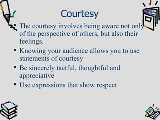Courtesy The courtesy involves being aware not only of the perspective of others, but also their feelings. Knowing your audience allows you to use statements of courtesy Be sincerely tactful, thoughtful and appreciative Use expressions that show respect 