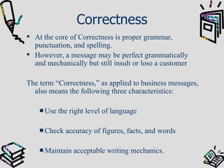 Correctness At the core of Correctness is proper grammar, punctuation, and spelling. However, a message may be perfect grammatically and mechanically but still insult or lose a customer The term “Correctness,” as applied to business messages, also means the following three characteristics: Use the right level of language Check accuracy of figures, facts, and words Maintain acceptable writing mechanics. 