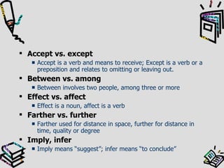 Accept vs. except Accept is a verb and means to receive; Except is a verb or a preposition and relates to omitting or leaving out. Between vs. among Between involves two people, among three or more Effect vs. affect Effect is a noun, affect is a verb Farther vs. further Farther used for distance in space, further for distance in time, quality or degree Imply, infer Imply means “suggest”; infer means “to conclude” 