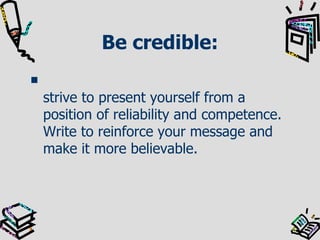 Be credible: strive to present yourself from a position of reliability and competence. Write to reinforce your message and make it more believable.  