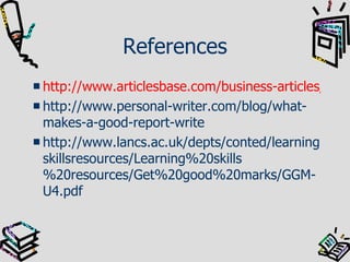 References http://www.articlesbase.com/business-articles/how-to-write-a-business-report-130904.html http://www.personal-writer.com/blog/what-makes-a-good-report-write http://www.lancs.ac.uk/depts/conted/learningskillsresources/Learning%20skills%20resources/Get%20good%20marks/GGM-U4.pdf 
