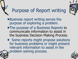 Purpose of Report writing Business report writing serves the purpose of exploring a problem.  The purpose of a Business Reports  to communicate information to assist in the business Decision Making Process. Some reports might propose solutions for business problems or might present relevant information to assist in the problem solving process.  