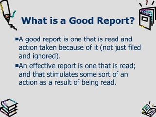 What is a Good Report? A good report is one that is read and action taken because of it (not just filed and ignored). An effective report is one that is read; and that stimulates some sort of an action as a result of being read.  