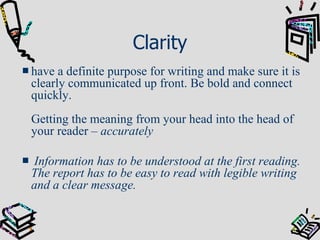 Clarity have a definite purpose for writing and make sure it is clearly communicated up front. Be bold and connect quickly.  Getting the meaning from your head into the head of your reader –  accurately Information has to be understood at the first reading. The report has to be easy to read with legible writing and a clear message. 